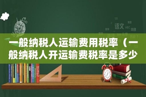 一般納稅人運(yùn)輸費(fèi)用稅率（一般納稅人開運(yùn)輸費(fèi)稅率是多少）