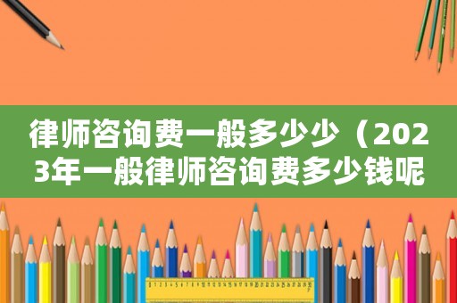 律師咨詢費一般多少少（2023年一般律師咨詢費多少錢呢）