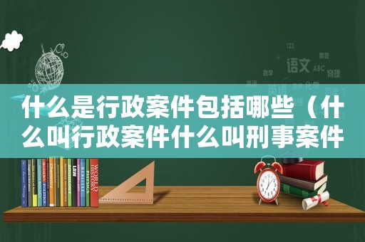 什么是行政案件包括哪些（什么叫行政案件什么叫刑事案件）
