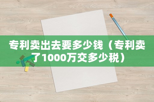 專利賣出去要多少錢（專利賣了1000萬交多少稅）