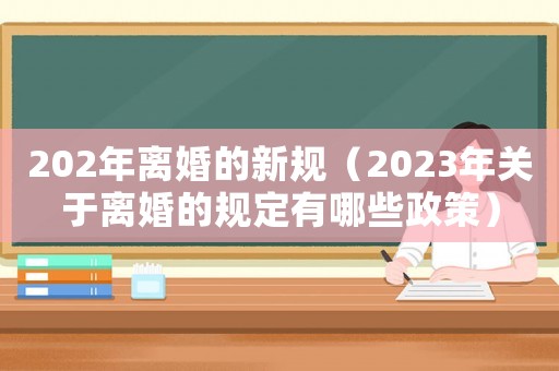 202年離婚的新規(guī)（2023年關(guān)于離婚的規(guī)定有哪些政策）