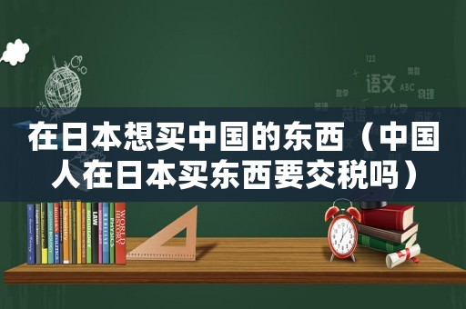 在日本想買中國的東西（中國人在日本買東西要交稅嗎）