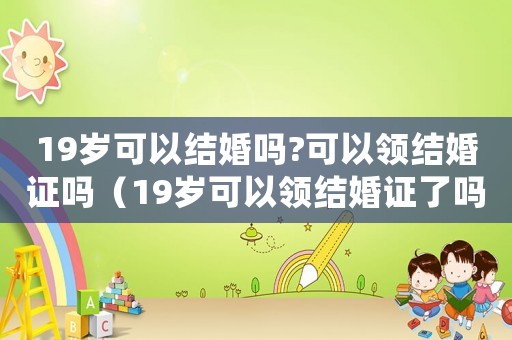19歲可以結(jié)婚嗎?可以領(lǐng)結(jié)婚證嗎（19歲可以領(lǐng)結(jié)婚證了嗎?）