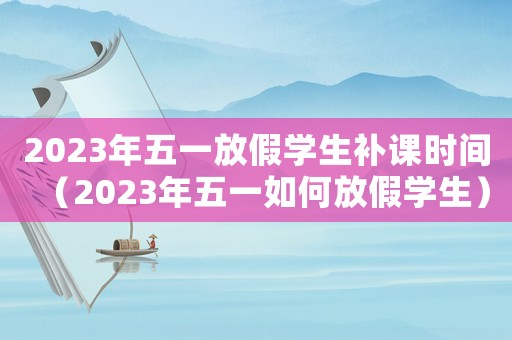 2023年五一放假學生補課時間（2023年五一如何放假學生）