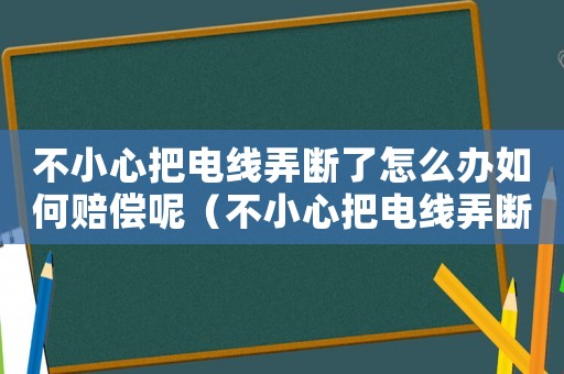 不小心把電線弄斷了怎么辦如何賠償呢（不小心把電線弄斷了怎么辦如何賠償）