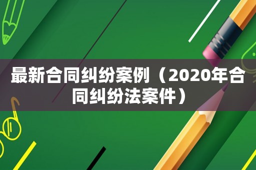 最新合同糾紛案例（2020年合同糾紛法案件）
