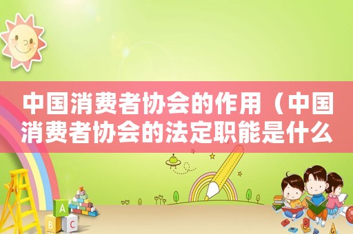 中國消費者協會的作用（中國消費者協會的法定職能是什么呢）