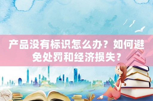 產品沒有標識怎么辦？如何避免處罰和經濟損失？