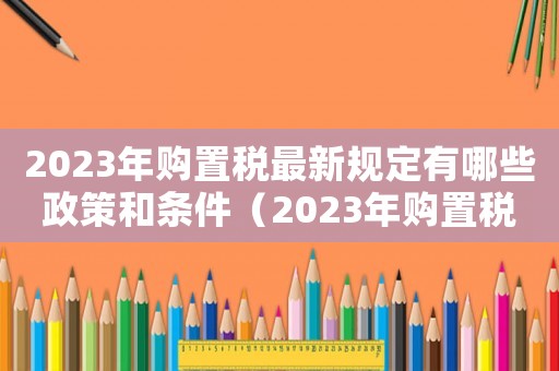 2023年購置稅最新規(guī)定有哪些政策和條件（2023年購置稅最新規(guī)定有哪些政策）