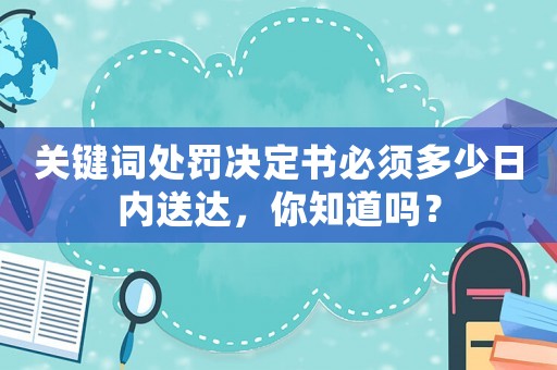 關(guān)鍵詞處罰決定書必須多少日內(nèi)送達(dá)，你知道嗎？
