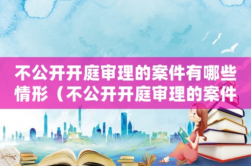不公開開庭審理的案件有哪些情形（不公開開庭審理的案件有哪些）