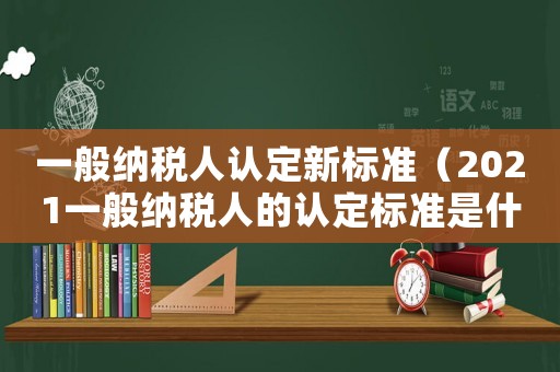 一般納稅人認定新標準（2021一般納稅人的認定標準是什么）