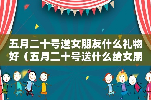 五月二十號送女朋友什么禮物好（五月二十號送什么給女朋友最好）