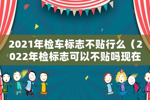 2021年檢車標志不貼行么（2022年檢標志可以不貼嗎現在）