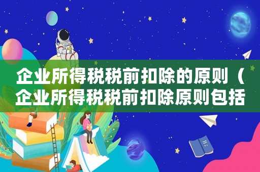 企業所得稅稅前扣除的原則（企業所得稅稅前扣除原則包括）