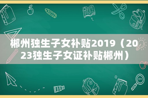 郴州獨生子女補貼2019（2023獨生子女證補貼郴州）