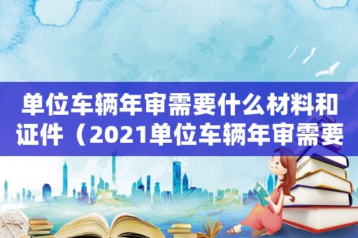 單位車輛年審需要什么材料和證件（2021單位車輛年審需要什么資料）