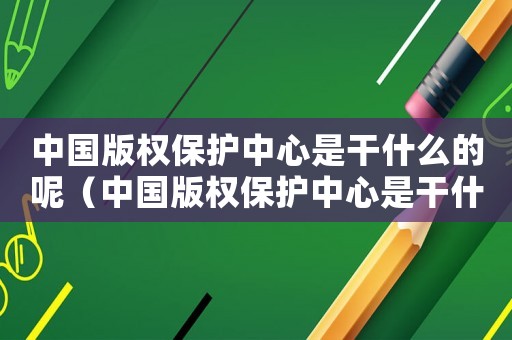 中國版權保護中心是干什么的呢（中國版權保護中心是干什么的）