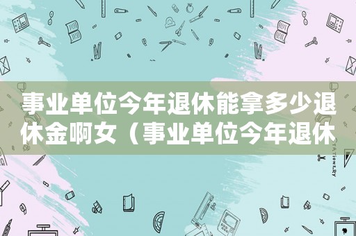 事業單位今年退休能拿多少退休金啊女（事業單位今年退休能拿多少退休金啊）