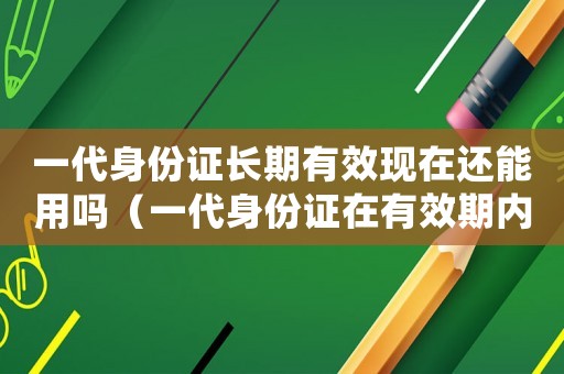 一代身份證長期有效現(xiàn)在還能用嗎（一代身份證在有效期內(nèi)還能用嗎）