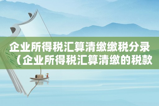 企業所得稅匯算清繳繳稅分錄（企業所得稅匯算清繳的稅款分錄）