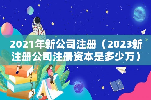 2021年新公司注冊(cè)（2023新注冊(cè)公司注冊(cè)資本是多少萬(wàn)）