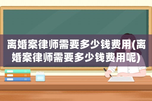 離婚案律師需要多少錢費用(離婚案律師需要多少錢費用呢)