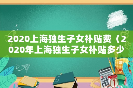 2020上海獨生子女補貼費（2020年上海獨生子女補貼多少）
