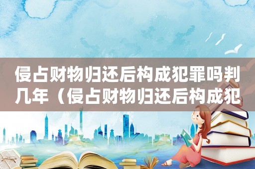 侵占財物歸還后構成犯罪嗎判幾年（侵占財物歸還后構成犯罪嗎?）
