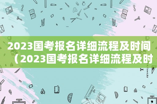 2023國考報(bào)名詳細(xì)流程及時(shí)間（2023國考報(bào)名詳細(xì)流程及時(shí)間）