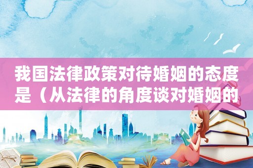 我國法律政策對待婚姻的態(tài)度是（從法律的角度談對婚姻的看法）