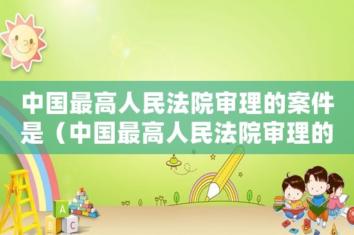 中國最高人民法院審理的案件是（中國最高人民法院審理的案件）