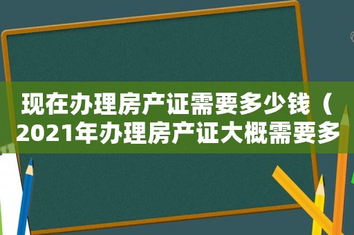現在辦理房產證需要多少錢（2021年辦理房產證大概需要多少錢）