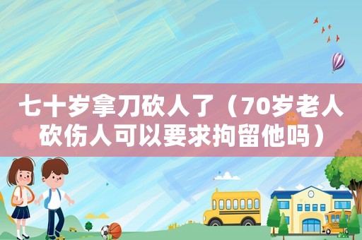 七十歲拿刀砍人了（70歲老人砍傷人可以要求拘留他嗎）