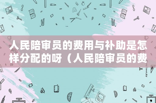 人民陪審員的費用與補助是怎樣分配的呀（人民陪審員的費用與補助是怎樣分配的）