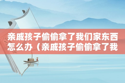 親戚孩子偷偷拿了我們家東西怎么辦（親戚孩子偷偷拿了我們家東西）