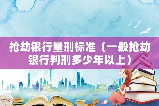 搶劫銀行量刑標準（一般搶劫銀行判刑多少年以上）