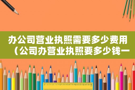 辦公司營業(yè)執(zhí)照需要多少費用（公司辦營業(yè)執(zhí)照要多少錢一個）