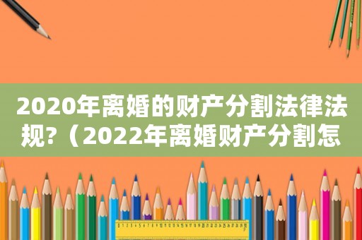 2020年離婚的財產分割法律法規?（2022年離婚財產分割怎么分）