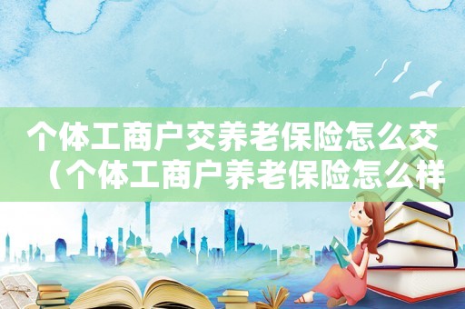 個體工商戶交養老保險怎么交（個體工商戶養老保險怎么樣交的）