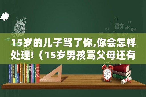 15歲的兒子罵了你,你會怎樣處理!（15歲男孩罵父母還有救嗎）