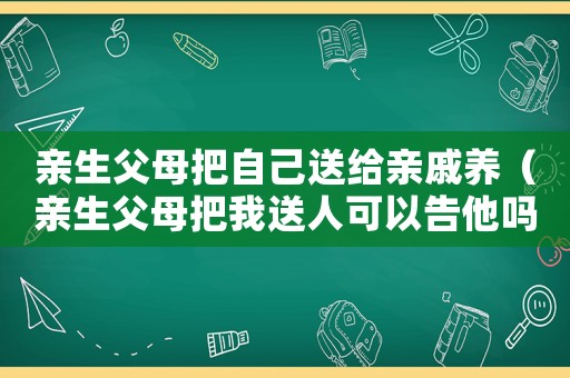 親生父母把自己送給親戚養(yǎng)（親生父母把我送人可以告他嗎）
