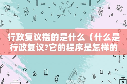行政復議指的是什么（什么是行政復議?它的程序是怎樣的?）