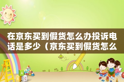 在京東買到假貨怎么辦投訴電話是多少（京東買到假貨怎么投訴,已經過了售后）