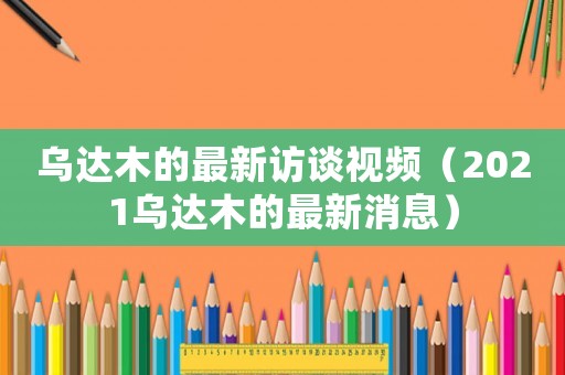 烏達木的最新訪談視頻（2021烏達木的最新消息）