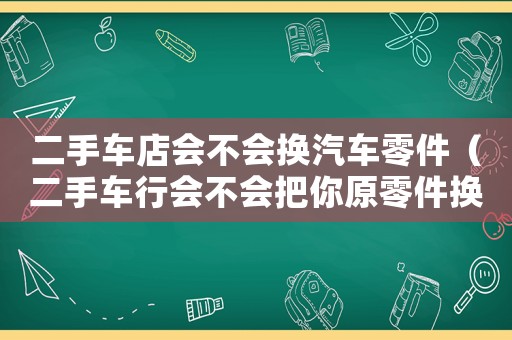 二手車店會不會換汽車零件（二手車行會不會把你原零件換了）