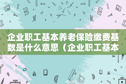 企業(yè)職工基本養(yǎng)老保險繳費(fèi)基數(shù)是什么意思（企業(yè)職工基本養(yǎng)老保險繳費(fèi)基數(shù)是什么）
