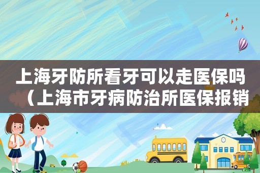 上海牙防所看牙可以走醫保嗎（上海市牙病防治所醫保報銷）