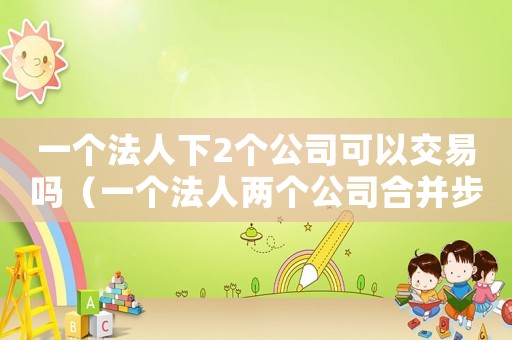 一個法人下2個公司可以交易嗎（一個法人兩個公司合并步驟）