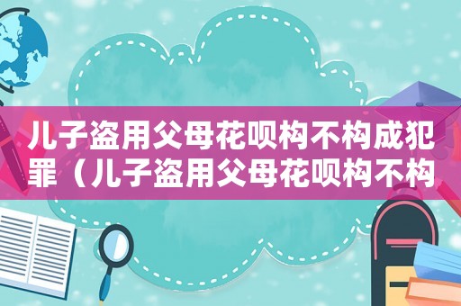兒子盜用父母花唄構(gòu)不構(gòu)成犯罪（兒子盜用父母花唄構(gòu)不構(gòu)成犯罪）